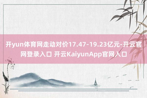 开yun体育网走动对价17.47-19.23亿元-开云官网登录入口 开云KaiyunApp官网入口